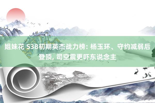 姐妹花 S38初期英杰战力榜: 杨玉环、守约减弱后登顶， 司空震更吓东说念主