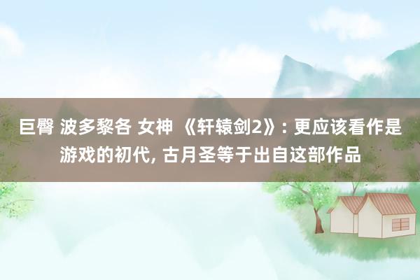 巨臀 波多黎各 女神 《轩辕剑2》: 更应该看作是游戏的初代， 古月圣等于出自这部作品