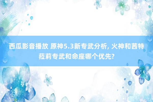 西瓜影音播放 原神5.3新专武分析， 火神和茜特菈莉专武和命座哪个优先?
