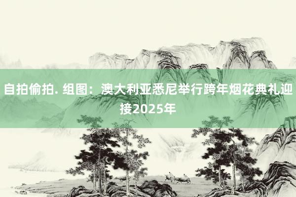 自拍偷拍. 组图：澳大利亚悉尼举行跨年烟花典礼迎接2025年