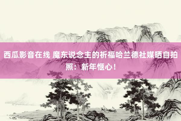 西瓜影音在线 魔东说念主的祈福哈兰德社媒晒自拍照：新年惬心！