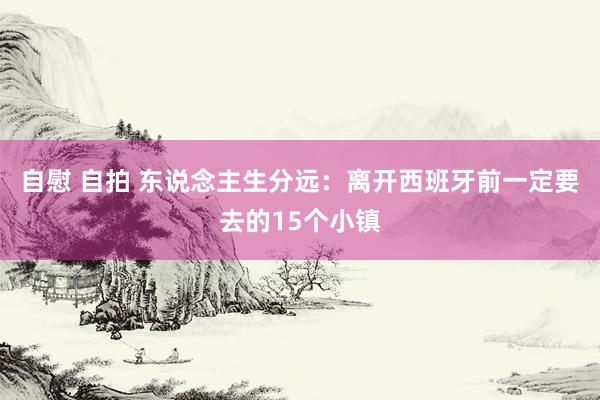 自慰 自拍 东说念主生分远：离开西班牙前一定要去的15个小镇