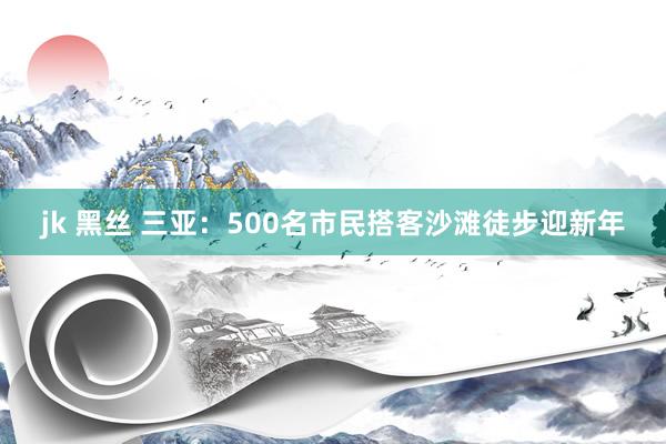 jk 黑丝 三亚：500名市民搭客沙滩徒步迎新年
