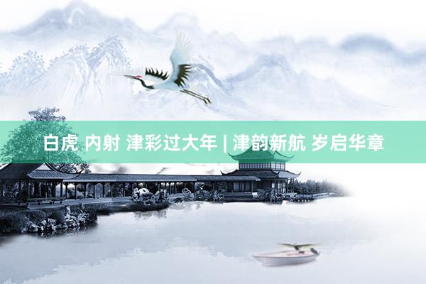 白虎 内射 津彩过大年 | 津韵新航 岁启华章