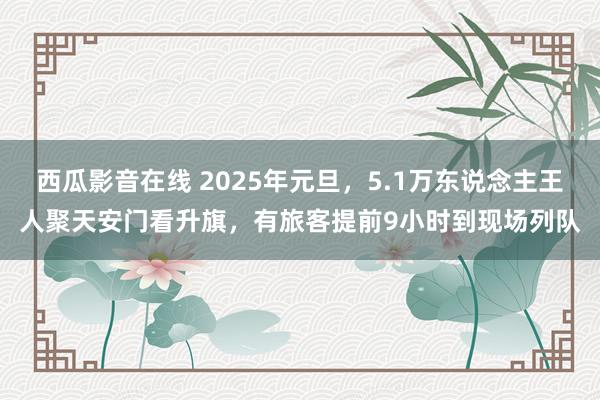西瓜影音在线 2025年元旦，5.1万东说念主王人聚天安门看升旗，有旅客提前9小时到现场列队