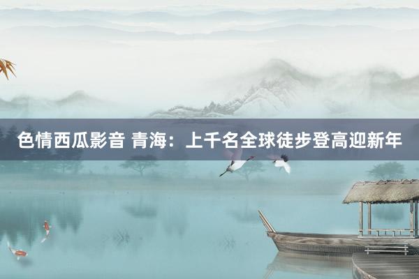 色情西瓜影音 青海：上千名全球徒步登高迎新年