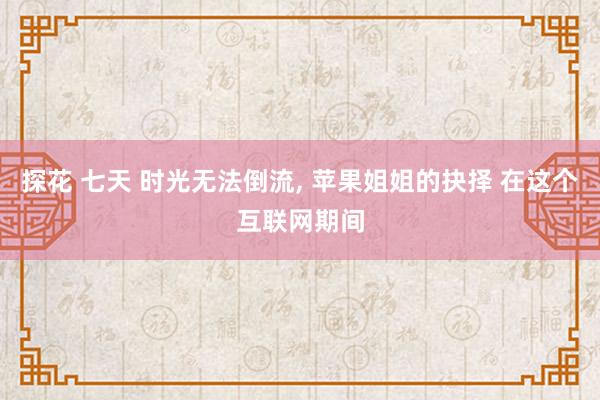探花 七天 时光无法倒流， 苹果姐姐的抉择 在这个互联网期间
