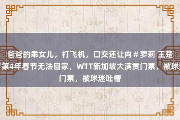 爸爸的乖女儿，打飞机，口交还让禸＃萝莉 王楚钦聚首第4年春节无法回家，WTT新加坡大满贯门票，被球迷吐槽