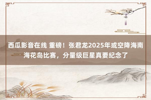 西瓜影音在线 重磅！张君龙2025年或空降海南海花岛比赛，分量级巨星真要纪念了