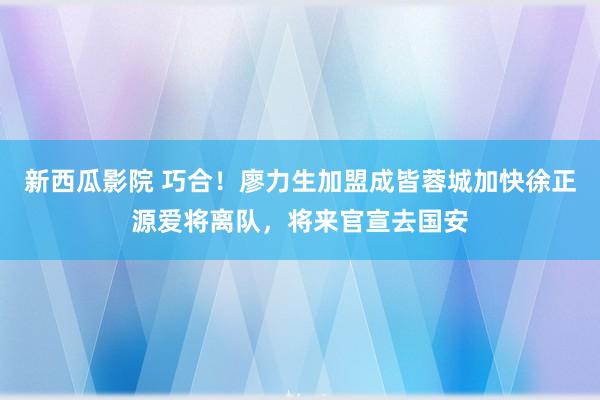 新西瓜影院 巧合！廖力生加盟成皆蓉城加快徐正源爱将离队，将来官宣去国安