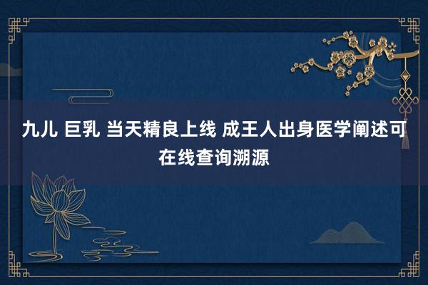 九儿 巨乳 当天精良上线 成王人出身医学阐述可在线查询溯源