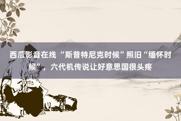 西瓜影音在线 “斯普特尼克时候”照旧“缅怀时候”，六代机传说让好意思国很头疼