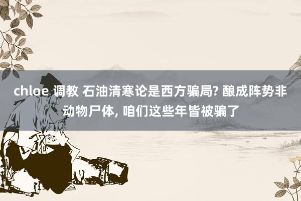 chloe 调教 石油清寒论是西方骗局? 酿成阵势非动物尸体， 咱们这些年皆被骗了