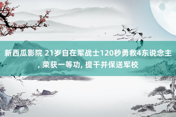 新西瓜影院 21岁自在军战士120秒勇救4东说念主， 荣获一等功， 提干并保送军校