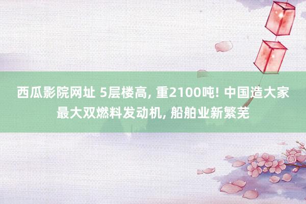西瓜影院网址 5层楼高， 重2100吨! 中国造大家最大双燃料发动机， 船舶业新繁芜