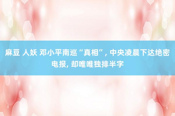 麻豆 人妖 邓小平南巡“真相”， 中央凌晨下达绝密电报， 却唯唯独排半字