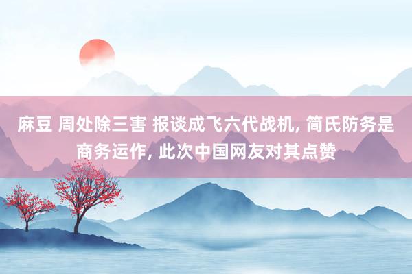 麻豆 周处除三害 报谈成飞六代战机， 简氏防务是商务运作， 此次中国网友对其点赞