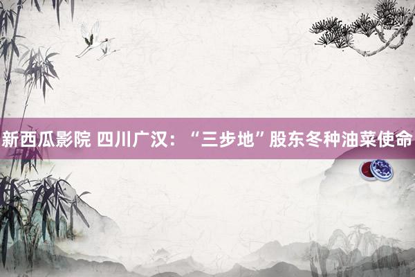 新西瓜影院 四川广汉：“三步地”股东冬种油菜使命