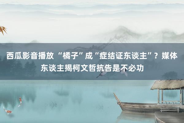 西瓜影音播放 “橘子”成“症结证东谈主”？媒体东谈主揭柯文哲抗告是不必功