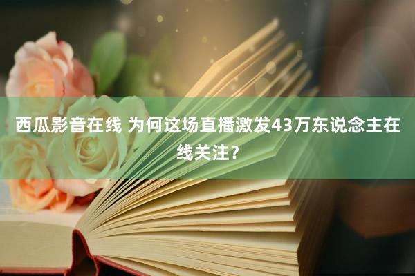 西瓜影音在线 为何这场直播激发43万东说念主在线关注?
