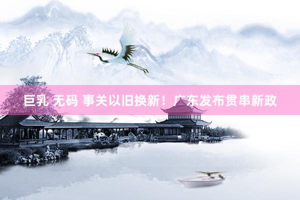 巨乳 无码 事关以旧换新！广东发布贯串新政
