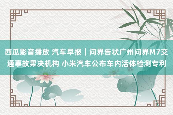 西瓜影音播放 汽车早报｜问界告状广州问界M7交通事故果决机构 小米汽车公布车内活体检测专利
