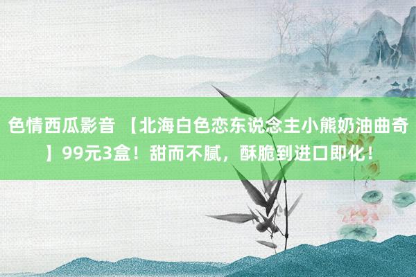 色情西瓜影音 【北海白色恋东说念主小熊奶油曲奇】99元3盒！甜而不腻，酥脆到进口即化！