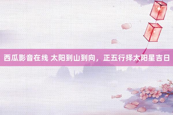 西瓜影音在线 太阳到山到向，正五行择太阳星吉日