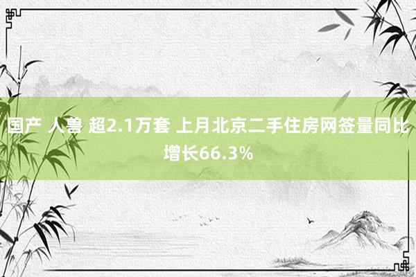 国产 人兽 超2.1万套 上月北京二手住房网签量同比增长66.3%
