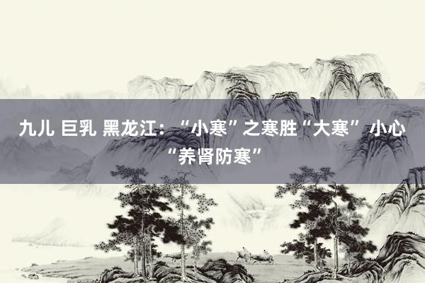 九儿 巨乳 黑龙江：“小寒”之寒胜“大寒” 小心“养肾防寒”