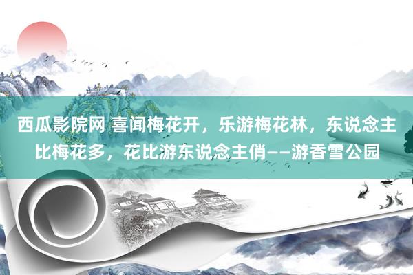 西瓜影院网 喜闻梅花开，乐游梅花林，东说念主比梅花多，花比游东说念主俏——游香雪公园