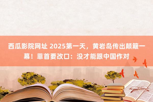 西瓜影院网址 2025第一天，黄岩岛传出颠簸一幕！菲首要改口：没才能跟中国作对