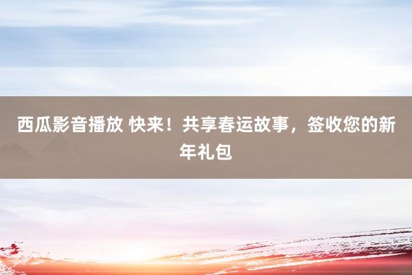西瓜影音播放 快来！共享春运故事，签收您的新年礼包
