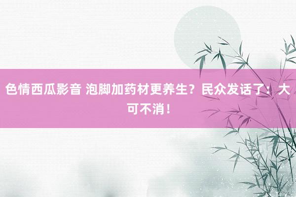 色情西瓜影音 泡脚加药材更养生？民众发话了：大可不消！