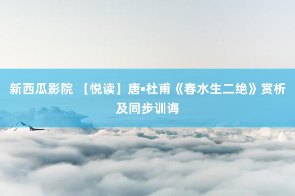 新西瓜影院 【悦读】唐•杜甫《春水生二绝》赏析及同步训诲