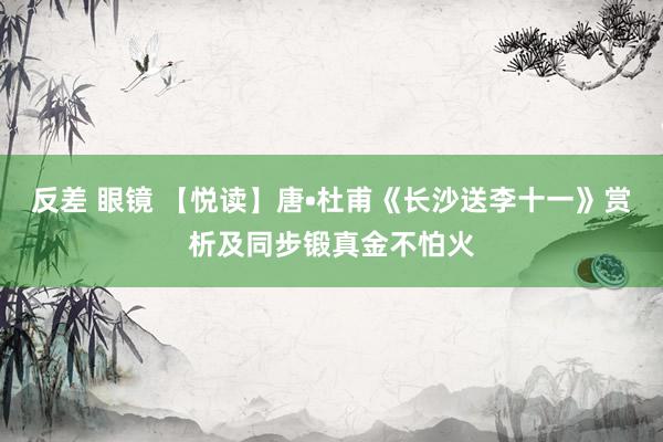 反差 眼镜 【悦读】唐•杜甫《长沙送李十一》赏析及同步锻真金不怕火