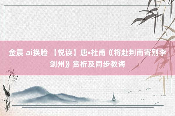 金晨 ai换脸 【悦读】唐•杜甫《将赴荆南寄别李剑州》赏析及同步教诲