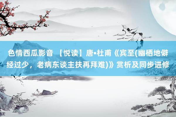 色情西瓜影音 【悦读】唐•杜甫《宾至(幽栖地僻经过少，老病东谈主扶再拜难)》赏析及同步进修