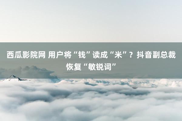 西瓜影院网 用户将“钱”读成“米”？抖音副总裁恢复“敏锐词”