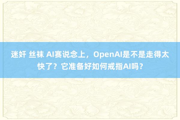 迷奸 丝袜 AI赛说念上，OpenAI是不是走得太快了？它准备好如何戒指AI吗？