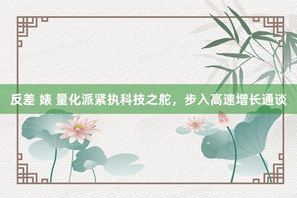 反差 婊 量化派紧执科技之舵，步入高速增长通谈