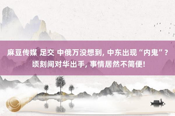 麻豆传媒 足交 中俄万没想到， 中东出现“内鬼”? 顷刻间对华出手， 事情居然不简便!