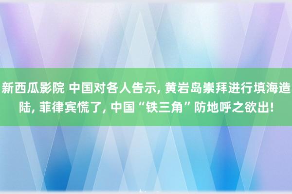 新西瓜影院 中国对各人告示， 黄岩岛崇拜进行填海造陆， 菲律宾慌了， 中国“铁三角”防地呼之欲出!