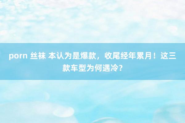 porn 丝袜 本认为是爆款，收尾经年累月！这三款车型为何遇冷？