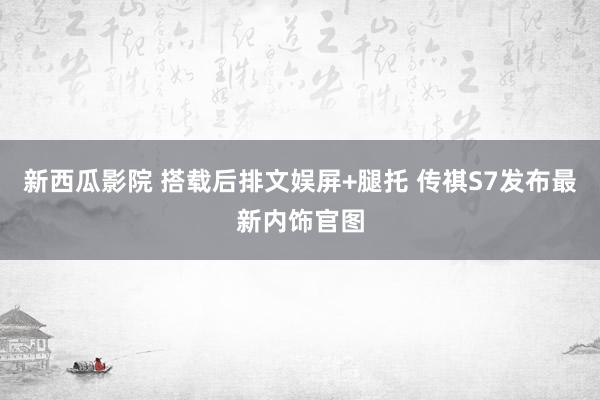 新西瓜影院 搭载后排文娱屏+腿托 传祺S7发布最新内饰官图