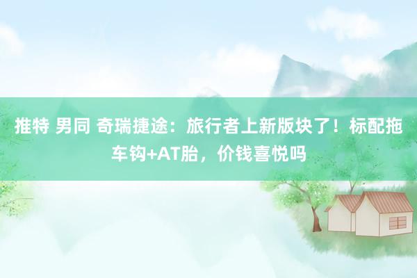 推特 男同 奇瑞捷途：旅行者上新版块了！标配拖车钩+AT胎，价钱喜悦吗