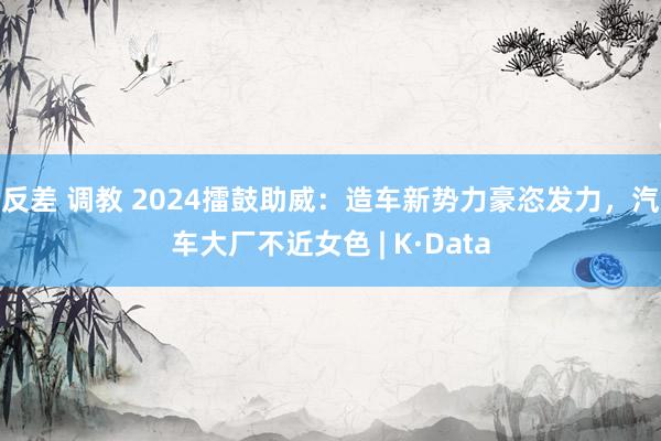 反差 调教 2024擂鼓助威：造车新势力豪恣发力，汽车大厂不近女色 | K·Data