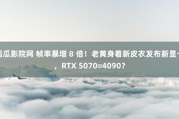 西瓜影院网 帧率暴增 8 倍！老黄身着新皮衣发布新显卡，RTX 5070=4090？