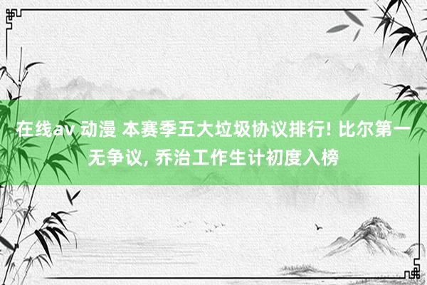 在线av 动漫 本赛季五大垃圾协议排行! 比尔第一无争议， 乔治工作生计初度入榜
