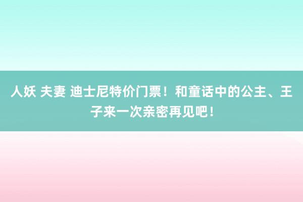 人妖 夫妻 迪士尼特价门票！和童话中的公主、王子来一次亲密再见吧！